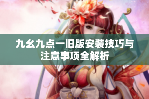 九幺九点一旧版安装技巧与注意事项全解析