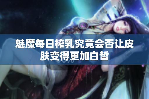 魅魔每日榨乳究竟会否让皮肤变得更加白皙