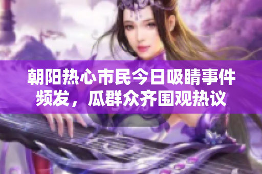 朝阳热心市民今日吸睛事件频发，瓜群众齐围观热议