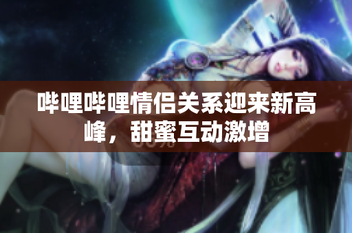 哔哩哔哩情侣关系迎来新高峰，甜蜜互动激增