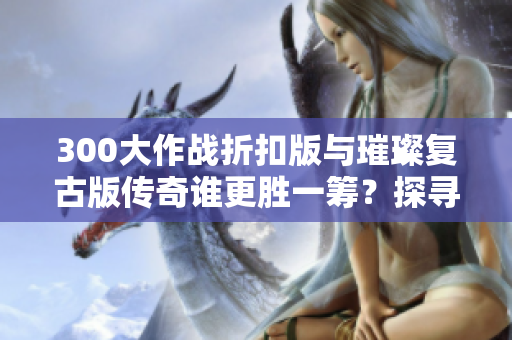 300大作战折扣版与璀璨复古版传奇谁更胜一筹？探寻手游城的精彩对比！