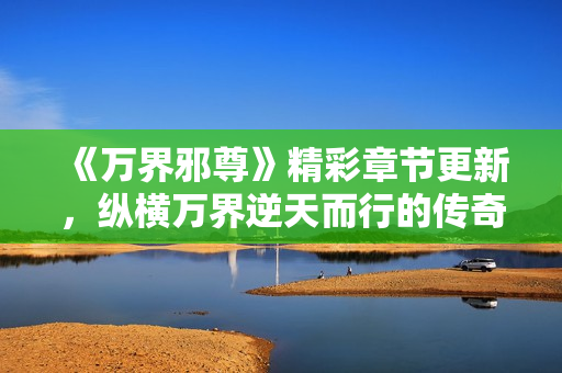《万界邪尊》精彩章节更新，纵横万界逆天而行的传奇旅程