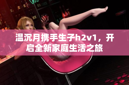 温沉月携手生子h2v1，开启全新家庭生活之旅