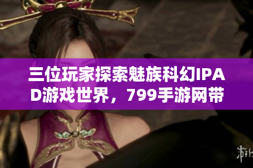 三位玩家探索魅族科幻IPAD游戏世界，799手游网带你畅玩新体验