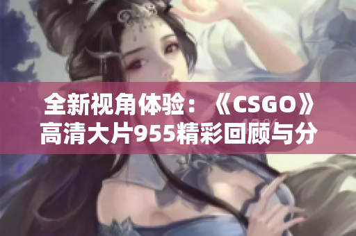全新视角体验：《CSGO》高清大片955精彩回顾与分析