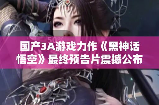 国产3A游戏力作《黑神话悟空》最终预告片震撼公布，引发玩家期待