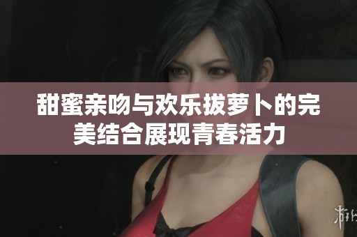 甜蜜亲吻与欢乐拔萝卜的完美结合展现青春活力