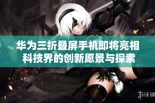 华为三折叠屏手机即将亮相 科技界的创新愿景与探索