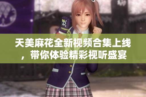 天美麻花全新视频合集上线，带你体验精彩视听盛宴