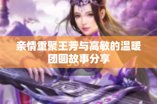 亲情重聚王芳与高敏的温暖团圆故事分享
