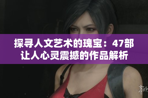探寻人文艺术的瑰宝：47部让人心灵震撼的作品解析
