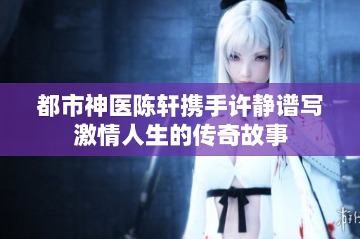 都市神医陈轩携手许静谱写激情人生的传奇故事