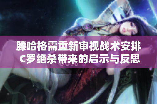 滕哈格需重新审视战术安排 C罗绝杀带来的启示与反思