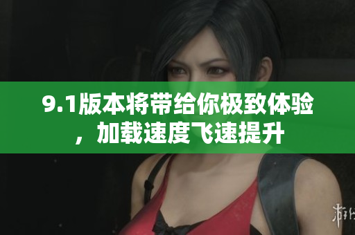 9.1版本将带给你极致体验，加载速度飞速提升