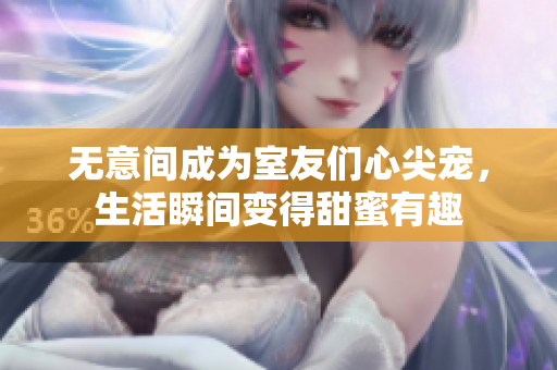 无意间成为室友们心尖宠，生活瞬间变得甜蜜有趣