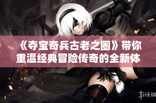 《夺宝奇兵古老之圈》带你重温经典冒险传奇的全新体验