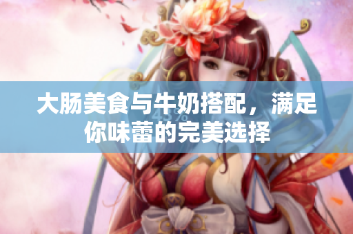 大肠美食与牛奶搭配，满足你味蕾的完美选择