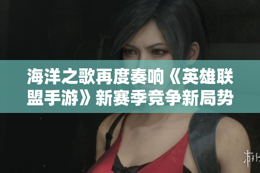海洋之歌再度奏响《英雄联盟手游》新赛季竞争新局势探秘