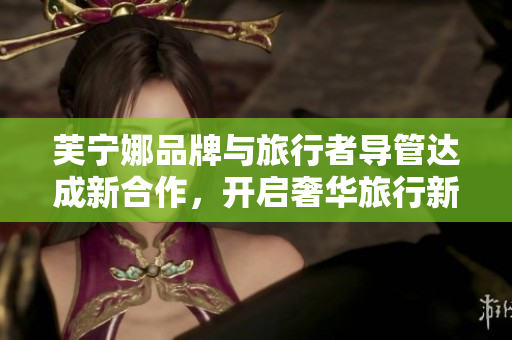 芙宁娜品牌与旅行者导管达成新合作，开启奢华旅行新体验
