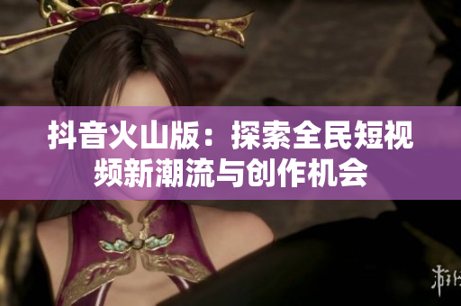 抖音火山版：探索全民短视频新潮流与创作机会