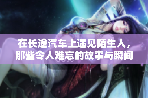 在长途汽车上遇见陌生人，那些令人难忘的故事与瞬间