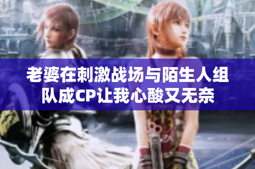 老婆在刺激战场与陌生人组队成CP让我心酸又无奈