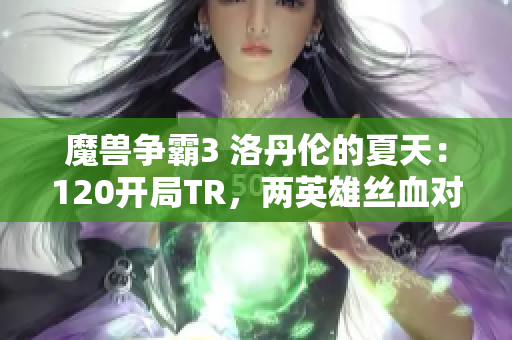 魔兽争霸3 洛丹伦的夏天：120开局TR，两英雄丝血对决令人心跳加速
