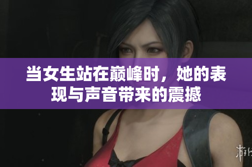 当女生站在巅峰时，她的表现与声音带来的震撼