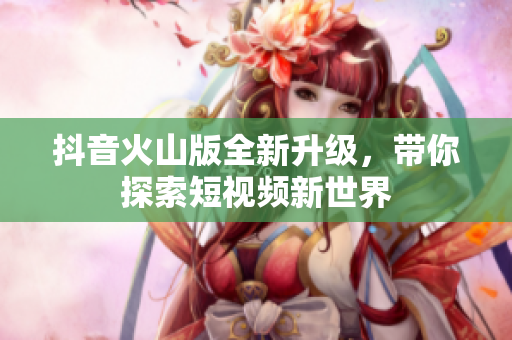 抖音火山版全新升级，带你探索短视频新世界