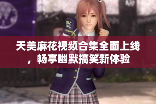 天美麻花视频合集全面上线，畅享幽默搞笑新体验