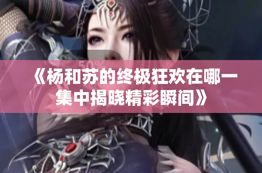 《杨和苏的终极狂欢在哪一集中揭晓精彩瞬间》