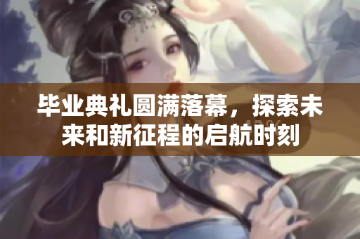 毕业典礼圆满落幕，探索未来和新征程的启航时刻