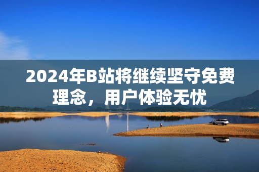 2024年B站将继续坚守免费理念，用户体验无忧