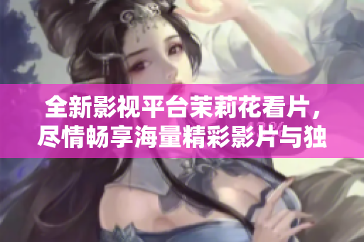 全新影视平台茉莉花看片，尽情畅享海量精彩影片与独家资源