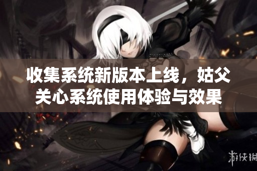 收集系统新版本上线，姑父关心系统使用体验与效果