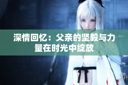 深情回忆：父亲的坚毅与力量在时光中绽放