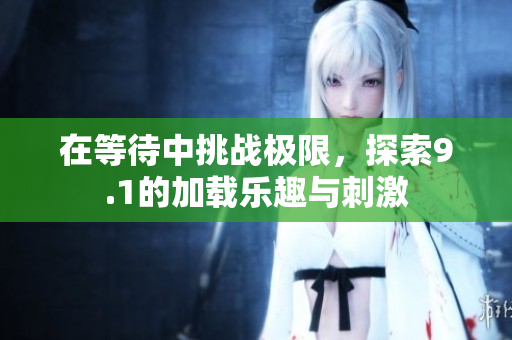 在等待中挑战极限，探索9.1的加载乐趣与刺激