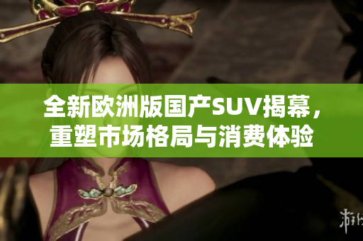 全新欧洲版国产SUV揭幕，重塑市场格局与消费体验