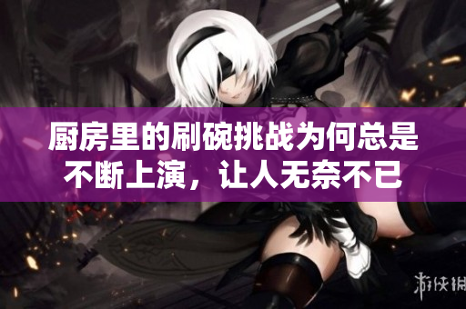 厨房里的刷碗挑战为何总是不断上演，让人无奈不已
