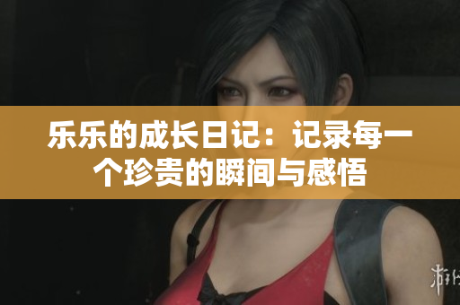 乐乐的成长日记：记录每一个珍贵的瞬间与感悟