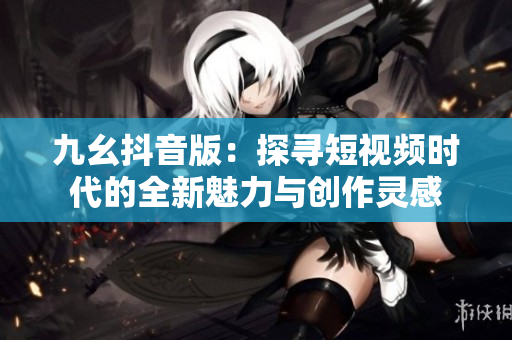 九幺抖音版：探寻短视频时代的全新魅力与创作灵感
