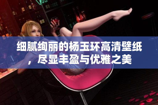 细腻绚丽的杨玉环高清壁纸，尽显丰盈与优雅之美