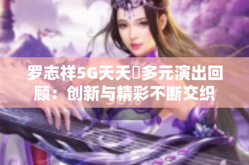 罗志祥5G天天奭多元演出回顾：创新与精彩不断交织