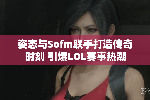 姿态与Sofm联手打造传奇时刻 引爆LOL赛事热潮