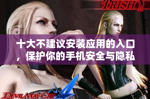 十大不建议安装应用的入口，保护你的手机安全与隐私