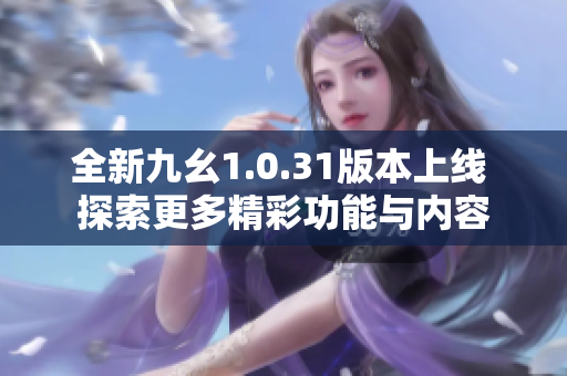 全新九幺1.0.31版本上线 探索更多精彩功能与内容