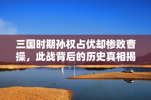 三国时期孙权占优却惨败曹操，此战背后的历史真相揭秘