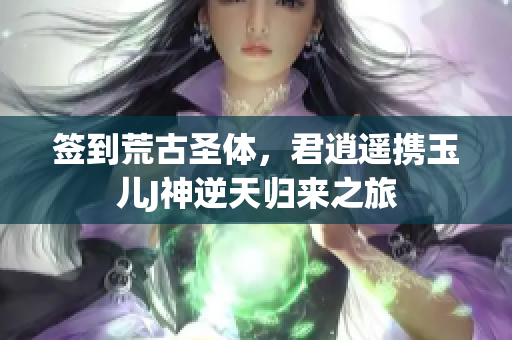 签到荒古圣体，君逍遥携玉儿J神逆天归来之旅