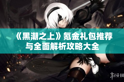 《黑潮之上》氪金礼包推荐与全面解析攻略大全