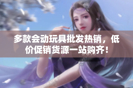 多款会动玩具批发热销，低价促销货源一站购齐！
